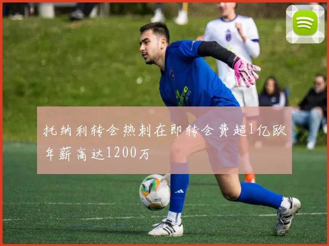 托纳利转会热刺在即转会费超1亿欧年薪高达1200万