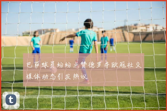 巴萨球员纷纷点赞德罗夺欧冠社交媒体动态引发热议