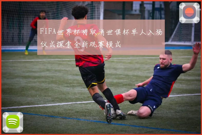 FIFA世界杯将取消世俱杯单人入场仪式探索全新观赛模式