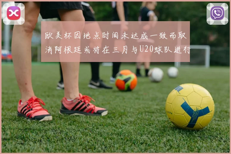 欧美杯因地点时间未达成一致而取消阿根廷或将在三月与U20球队进行比赛