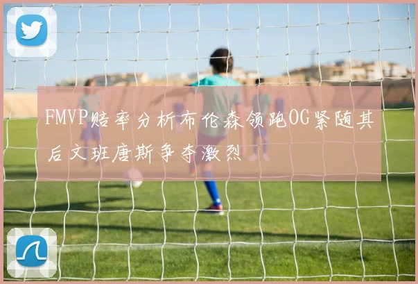 FMVP赔率分析布伦森领跑OG紧随其后文班唐斯争夺激烈
