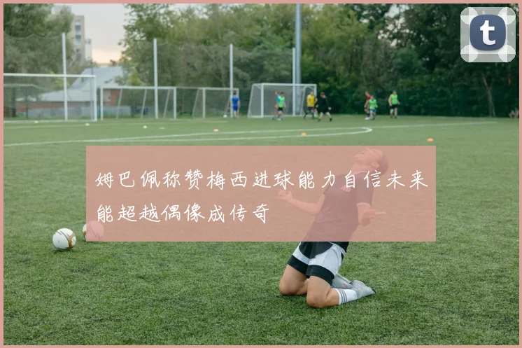 姆巴佩称赞梅西进球能力自信未来能超越偶像成传奇