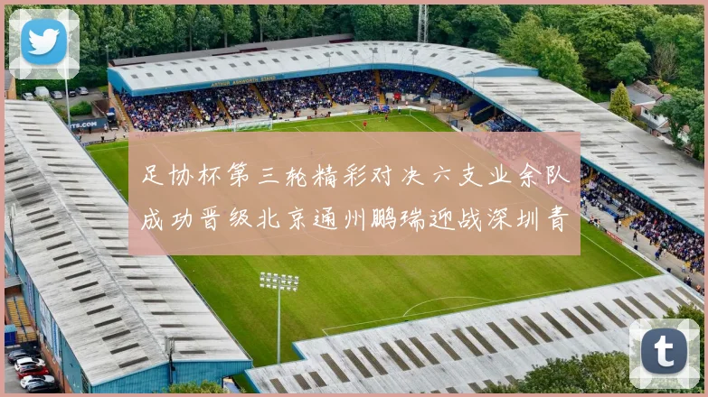足协杯第三轮精彩对决六支业余队成功晋级北京通州鹏瑞迎战深圳青年人