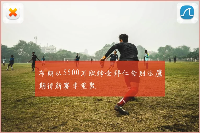 布朗以5500万欧转会拜仁告别法鹰期待新赛季重聚