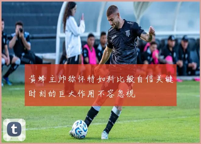 黄蜂主帅称怀特如科比般自信关键时刻的巨大作用不容忽视