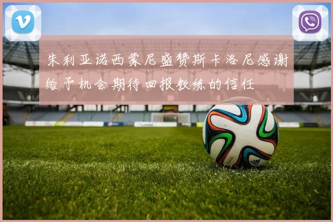 朱利亚诺西蒙尼盛赞斯卡洛尼感谢给予机会期待回报教练的信任