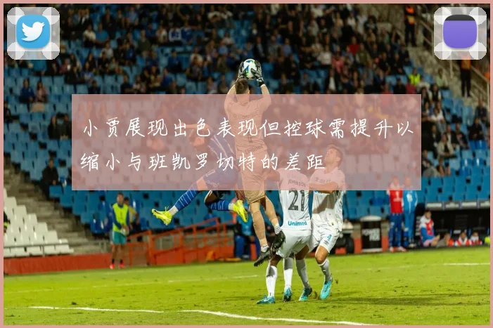小贾展现出色表现但控球需提升以缩小与班凯罗切特的差距