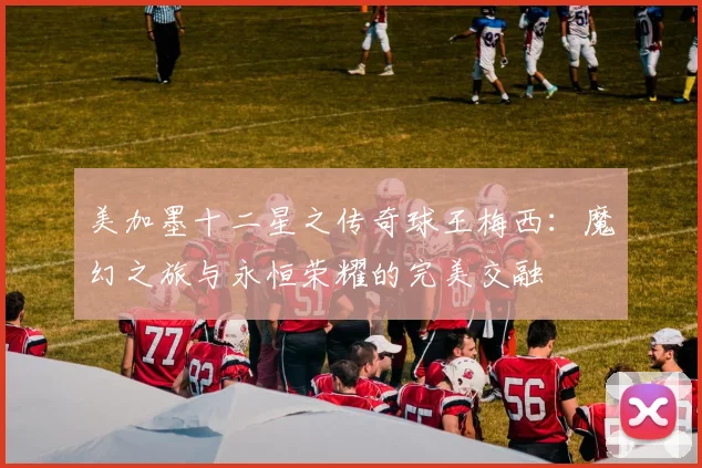 美加墨十二星之传奇球王梅西：魔幻之旅与永恒荣耀的完美交融