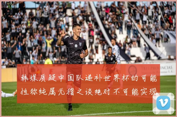 韩媒质疑中国队递补世界杯的可能性称纯属无稽之谈绝对不可能实现
