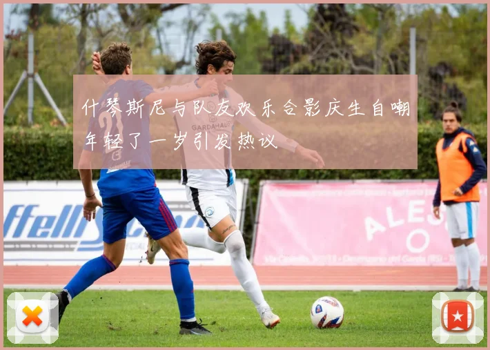 什琴斯尼与队友欢乐合影庆生自嘲年轻了一岁引发热议