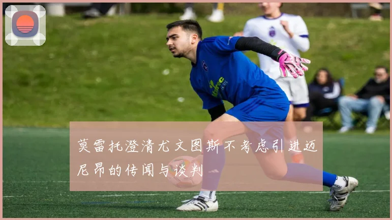 莫雷托澄清尤文图斯不考虑引进迈尼昂的传闻与谈判