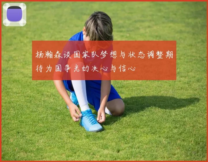 杨瀚森谈国家队梦想与状态调整期待为国争光的决心与信心