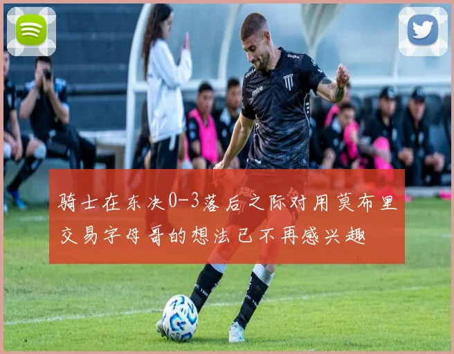 骑士在东决0-3落后之际对用莫布里交易字母哥的想法已不再感兴趣