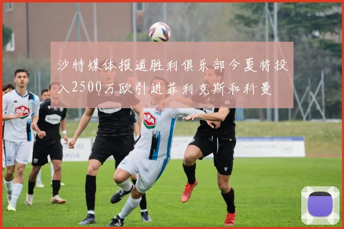 沙特媒体报道胜利俱乐部今夏将投入2500万欧引进菲利克斯和科曼