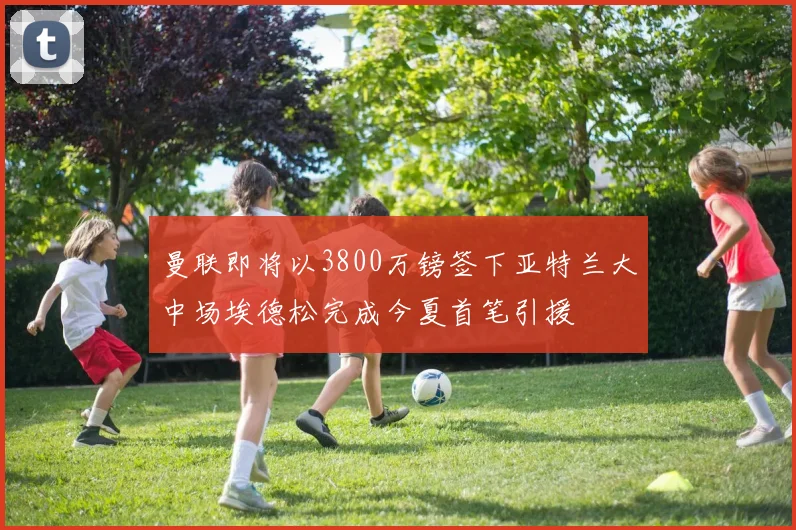 曼联即将以3800万镑签下亚特兰大中场埃德松完成今夏首笔引援