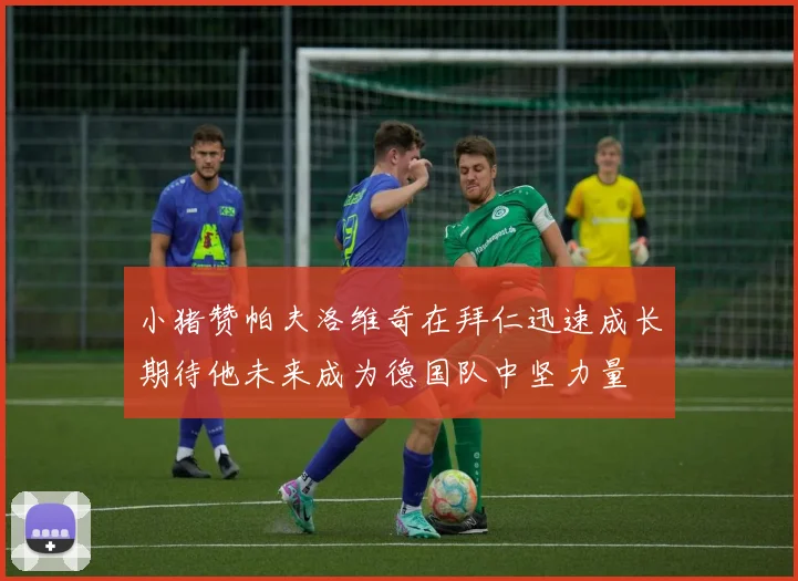 小猪赞帕夫洛维奇在拜仁迅速成长期待他未来成为德国队中坚力量