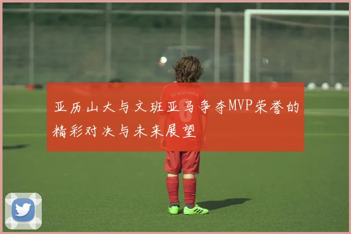 亚历山大与文班亚马争夺MVP荣誉的精彩对决与未来展望