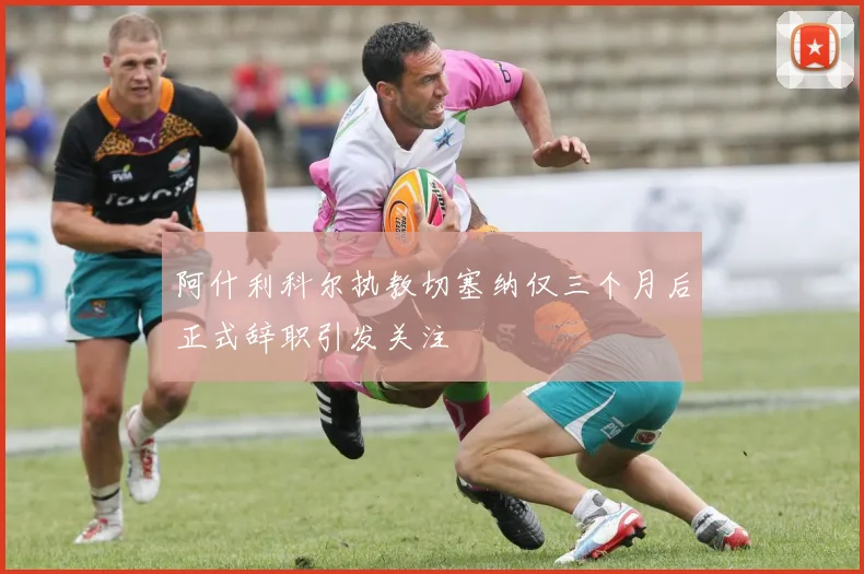 阿什利科尔执教切塞纳仅三个月后正式辞职引发关注