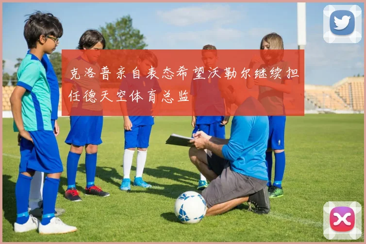 克洛普亲自表态希望沃勒尔继续担任德天空体育总监