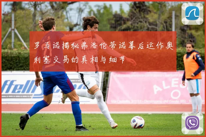 罗马诺揭秘弗洛伦蒂诺幕后运作奥利塞交易的真相与细节