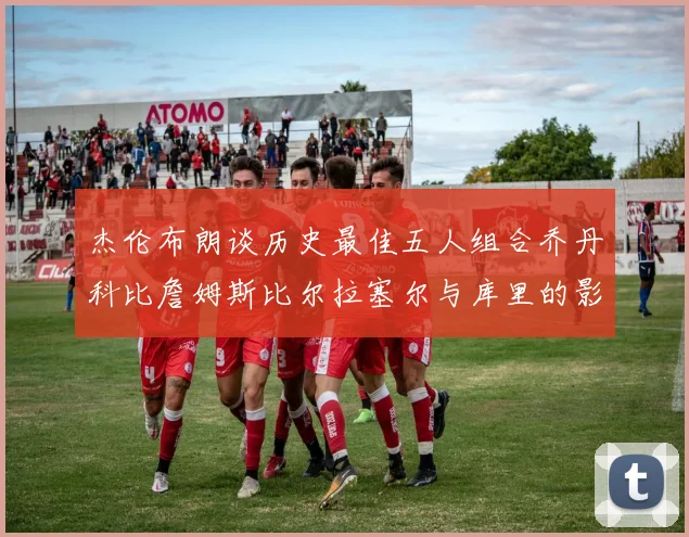 杰伦布朗谈历史最佳五人组合乔丹科比詹姆斯比尔拉塞尔与库里的影响力