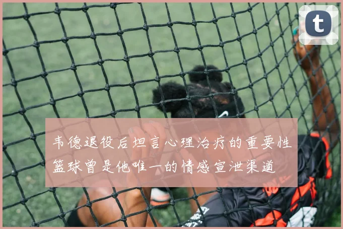韦德退役后坦言心理治疗的重要性篮球曾是他唯一的情感宣泄渠道