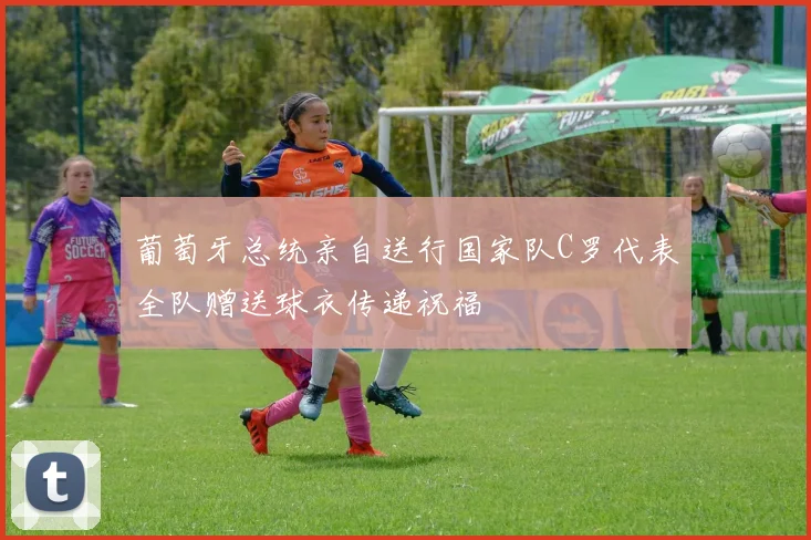 葡萄牙总统亲自送行国家队C罗代表全队赠送球衣传递祝福