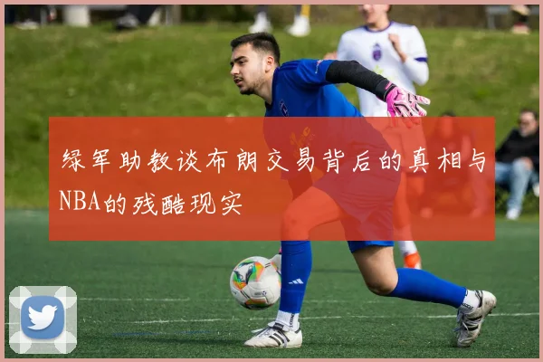 绿军助教谈布朗交易背后的真相与NBA的残酷现实